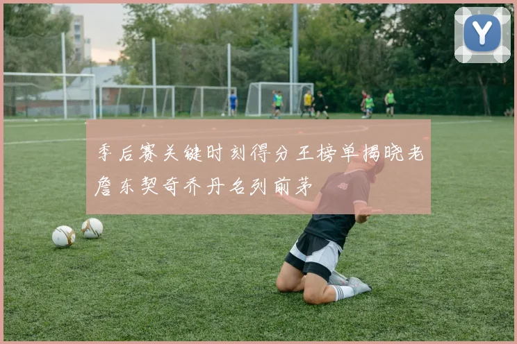 季后赛关键时刻得分王榜单揭晓老詹东契奇乔丹名列前茅