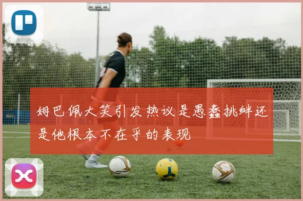 姆巴佩大笑引发热议是愚蠢挑衅还是他根本不在乎的表现