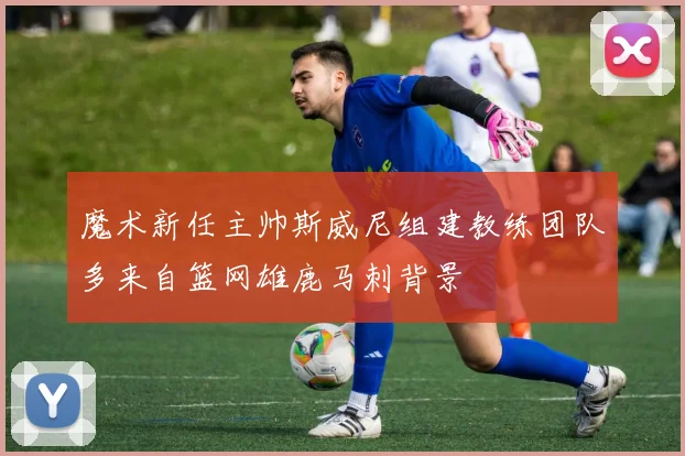 魔术新任主帅斯威尼组建教练团队多来自篮网雄鹿马刺背景