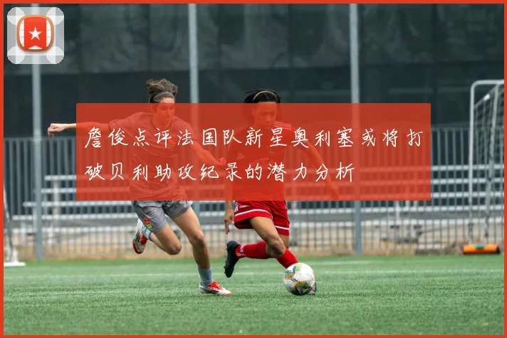 詹俊点评法国队新星奥利塞或将打破贝利助攻纪录的潜力分析