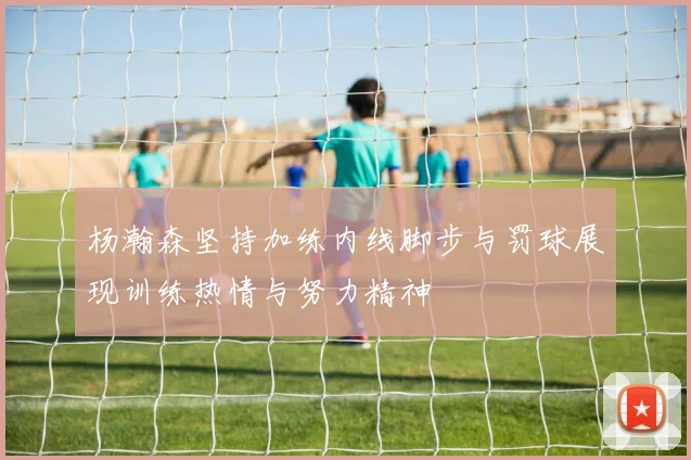 杨瀚森坚持加练内线脚步与罚球展现训练热情与努力精神