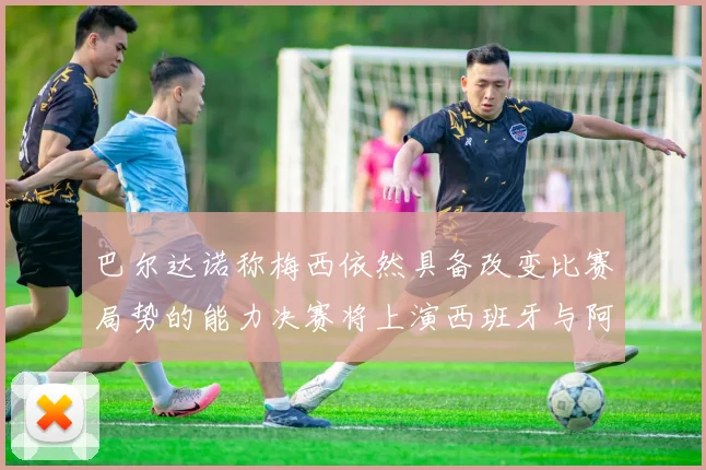 巴尔达诺称梅西依然具备改变比赛局势的能力决赛将上演西班牙与阿根廷对决