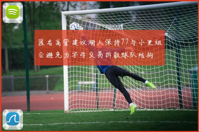 匿名高管建议湖人保持77与小里组合避免为字母交易拆散球队结构
