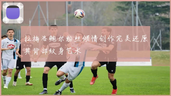 拉梅洛鲍尔粉丝倾情创作完美还原其背部纹身艺术