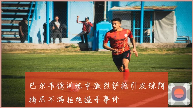 巴尔韦德训练中激烈铲抢引发琼阿梅尼不满拒绝握手事件