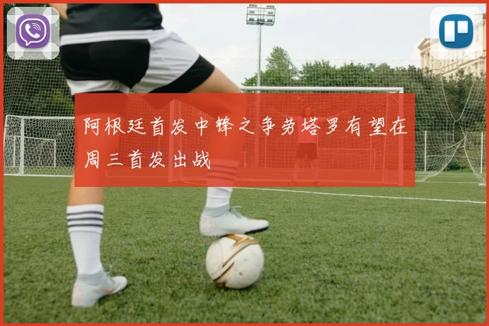 阿根廷首发中锋之争劳塔罗有望在周三首发出战