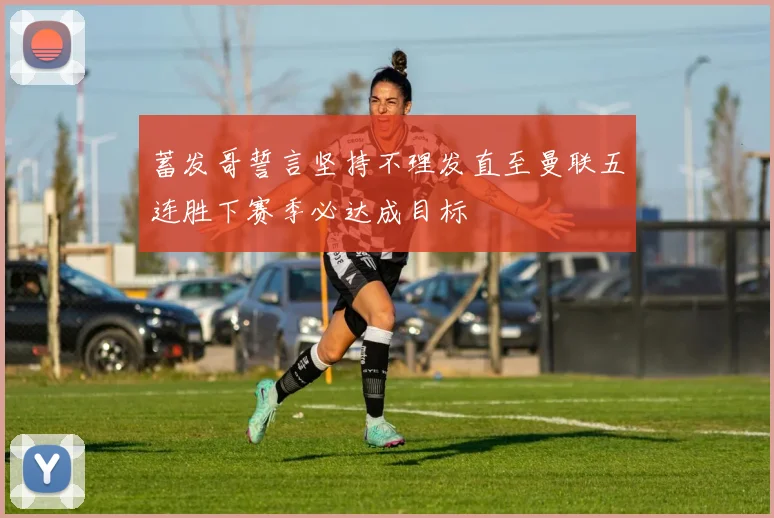 蓄发哥誓言坚持不理发直至曼联五连胜下赛季必达成目标