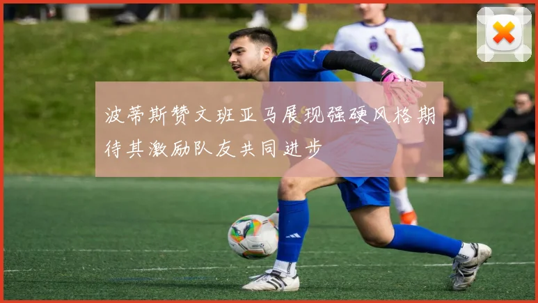 波蒂斯赞文班亚马展现强硬风格期待其激励队友共同进步