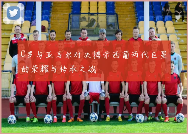 C罗与亚马尔对决揭示西葡两代巨星的荣耀与传承之战