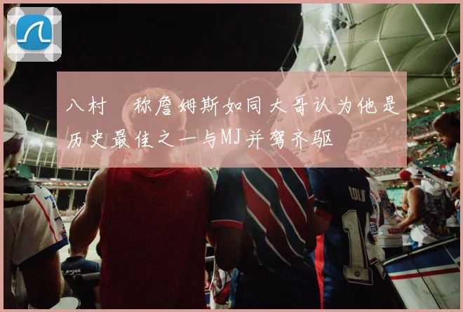 八村塁称詹姆斯如同大哥认为他是历史最佳之一与MJ并驾齐驱