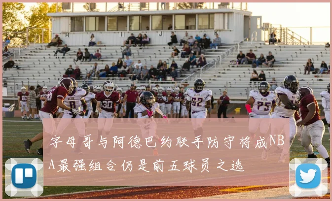 字母哥与阿德巴约联手防守将成NBA最强组合仍是前五球员之选
