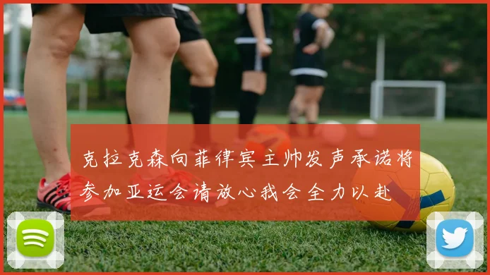 克拉克森向菲律宾主帅发声承诺将参加亚运会请放心我会全力以赴