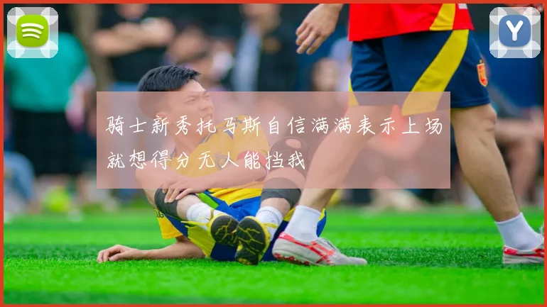 骑士新秀托马斯自信满满表示上场就想得分无人能挡我