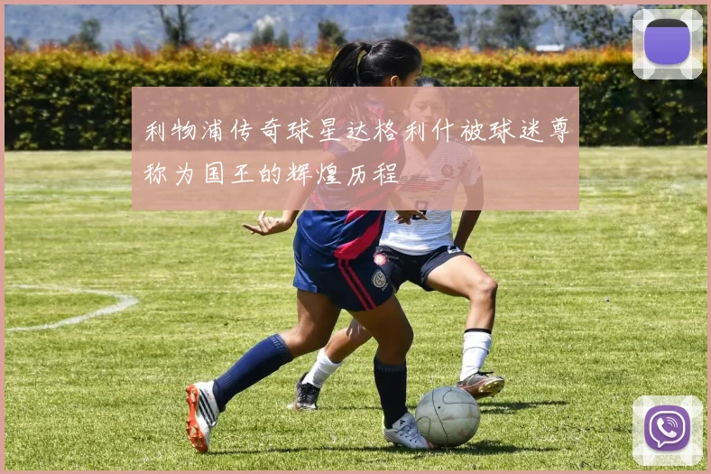 利物浦传奇球星达格利什被球迷尊称为国王的辉煌历程