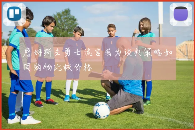 詹姆斯去勇士流言或为谈判策略如同购物比较价格