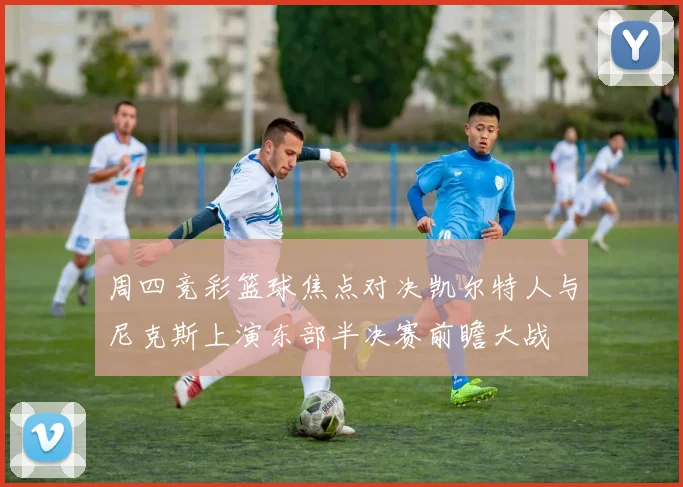 周四竞彩篮球焦点对决凯尔特人与尼克斯上演东部半决赛前瞻大战
