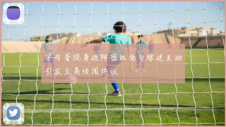 字母哥现身迈阿密机场与球迷互动引发交易传闻热议
